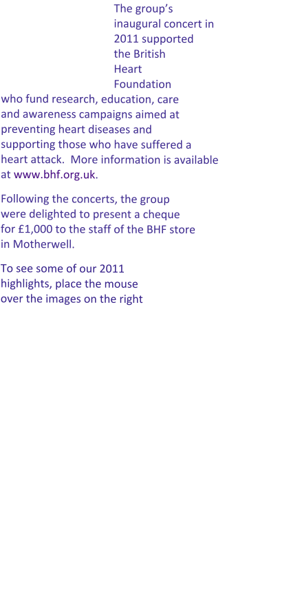 The group’s inaugural concert in 2011 supported the British Heart Foundation who fund research, education, care and awareness campaigns aimed at preventing heart diseases and supporting those who have suffered a heart attack.  More information is available at www.bhf.org.uk.   Following the concerts, the group were delighted to present a cheque for £1,000 to the staff of the BHF store in Motherwell. To see some of our 2011 highlights, place the mouse over the images on the right