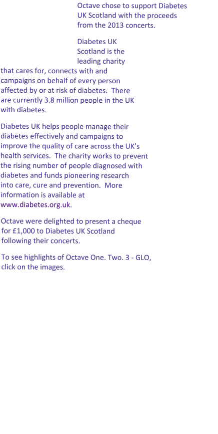 Octave chose to support Diabetes UK Scotland with the proceeds from the 2013 concerts.   Diabetes UK Scotland is the leading charity that cares for, connects with and campaigns on behalf of every person affected by or at risk of diabetes.  There are currently 3.8 million people in the UK with diabetes.   Diabetes UK helps people manage their diabetes effectively and campaigns to improve the quality of care across the UK’s health services.  The charity works to prevent the rising number of people diagnosed with diabetes and funds pioneering research into care, cure and prevention.  More information is available at www.diabetes.org.uk.   Octave were delighted to present a cheque for £1,000 to Diabetes UK Scotland following their concerts. To see highlights of Octave One. Two. 3 - GLO, click on the images.
